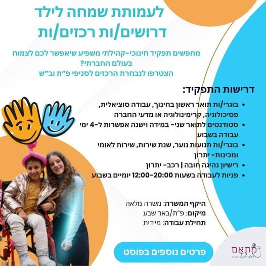 דרוש/ה רכזים/ות לסניפי פתח - תקווה ובאר שבע העמותה פועלת מזה כ - 20 שנים לקדם ילדים, נוער וצעירים עם מוגבלויות פיזיות קשות לכדי חיים עצמאיים ושווים בחברה. העמותה פועלת למימוש חזונה תוך התאמת תוכניות אישיות וחברתיות לחניכיה וחיזוק חוסנם החברתי
