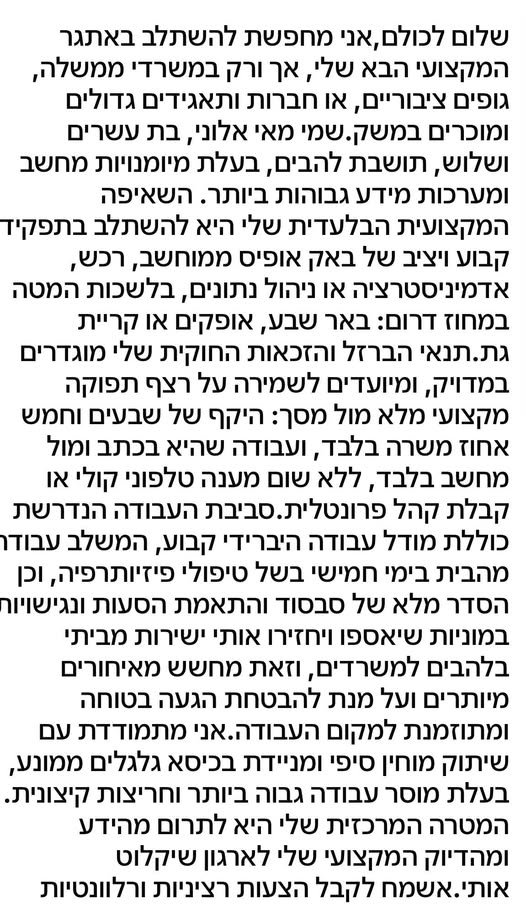 דרוש/ה להשתלב באתגר המקצועי הבא שלי, אך ורק במשרדי ממשלה, גופים ציבוריים, או חברות ותאגידים גדולים ומוכרים במשק.שמי מאי אלוני, בת עשרים ושלוש, תושבת להבים, בעלת מיומנויות מחשב ומערכות מידע גבוהות ביותר. השאיפה המקצועית הבלעדית שלי היא להשתלב